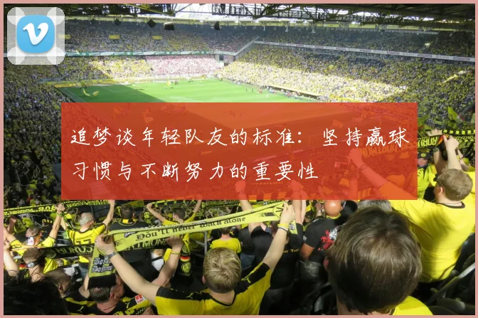 追梦谈年轻队友的标准：坚持赢球习惯与不断努力的重要性