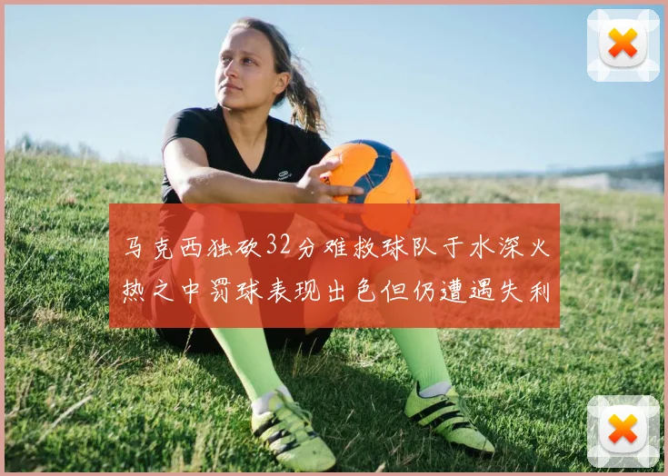 马克西独砍32分难救球队于水深火热之中罚球表现出色但仍遭遇失利