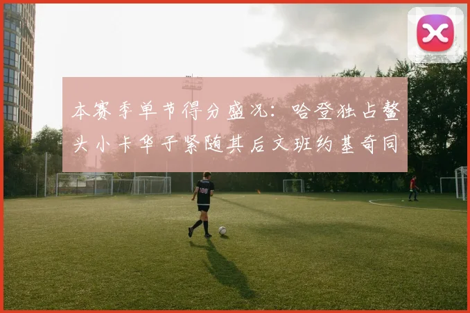 本赛季单节得分盛况：哈登独占鳌头小卡华子紧随其后文班约基奇同创佳绩