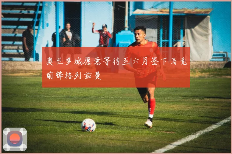 奥兰多城愿意等待至六月签下马竞前锋格列兹曼