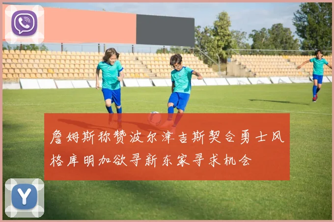 詹姆斯称赞波尔津吉斯契合勇士风格库明加欲寻新东家寻求机会