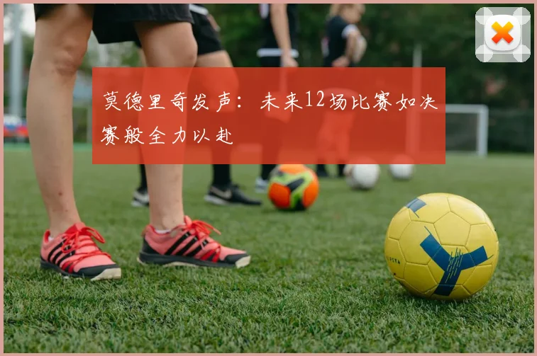 莫德里奇发声：未来12场比赛如决赛般全力以赴
