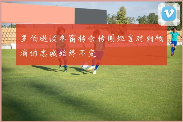 罗伯逊谈冬窗转会传闻坦言对利物浦的忠诚始终不变