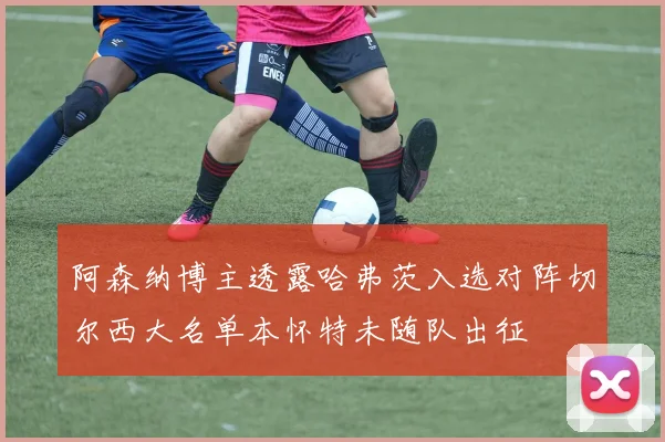 阿森纳博主透露哈弗茨入选对阵切尔西大名单本怀特未随队出征