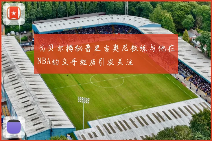 戈贝尔揭秘普里吉奥尼教练与他在NBA的交手经历引发关注