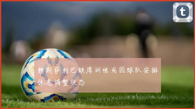 赖斯萨利巴缺席训练或因球队安排休息调整状态