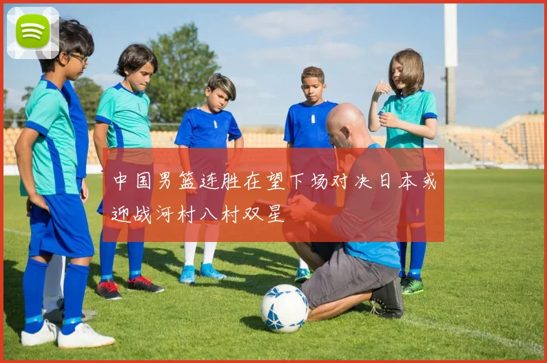 中国男篮连胜在望下场对决日本或迎战河村八村双星