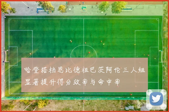 哈登搭档恩比德祖巴茨阿伦三人组显著提升得分效率与命中率