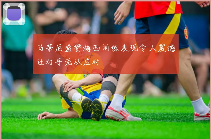 马蒂厄盛赞梅西训练表现令人震撼让对手无从应对