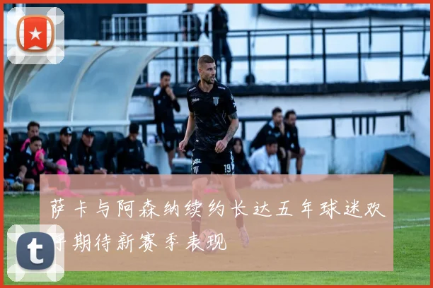 萨卡与阿森纳续约长达五年球迷欢呼期待新赛季表现
