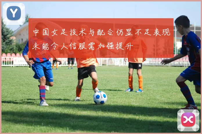 中国女足技术与配合仍显不足表现未能令人信服需加强提升