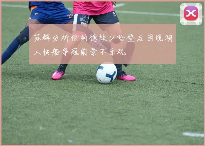 苏群分析伦纳德缺少哈登后困境湖人快船争冠前景不乐观