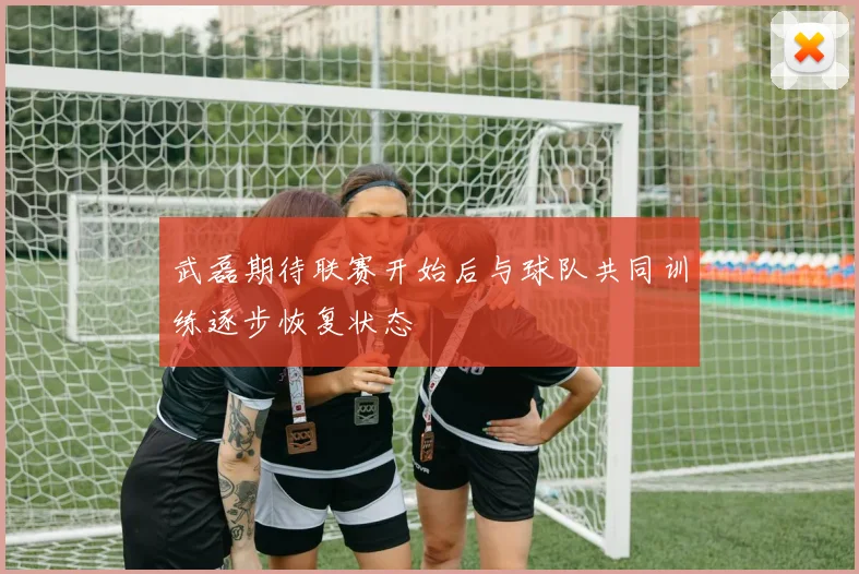 武磊期待联赛开始后与球队共同训练逐步恢复状态