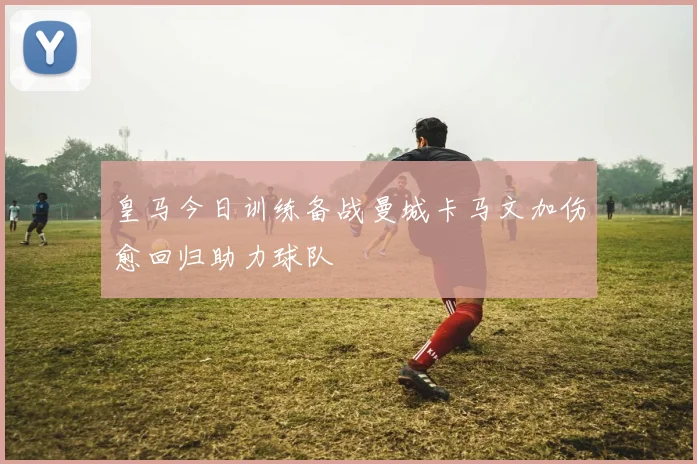 皇马今日训练备战曼城卡马文加伤愈回归助力球队