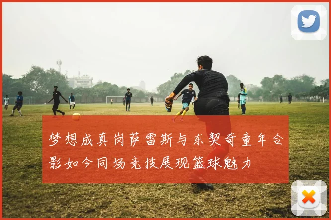 梦想成真岗萨雷斯与东契奇童年合影如今同场竞技展现篮球魅力