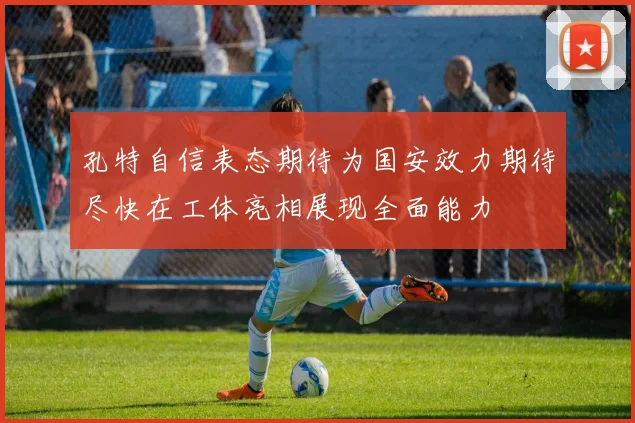 孔特自信表态期待为国安效力期待尽快在工体亮相展现全面能力